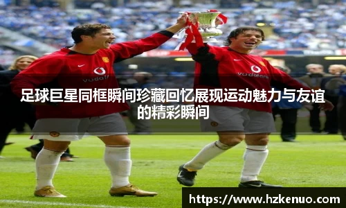 足球巨星同框瞬间珍藏回忆展现运动魅力与友谊的精彩瞬间