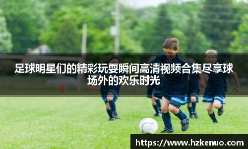 足球明星们的精彩玩耍瞬间高清视频合集尽享球场外的欢乐时光