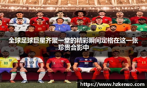全球足球巨星齐聚一堂的精彩瞬间定格在这一张珍贵合影中