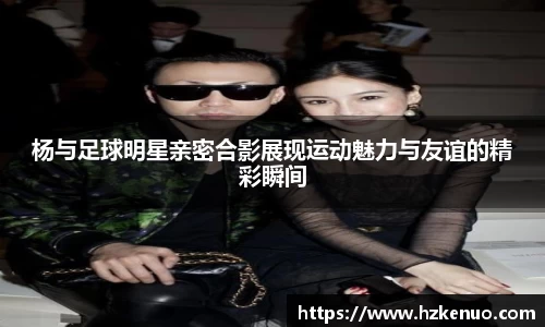 杨与足球明星亲密合影展现运动魅力与友谊的精彩瞬间