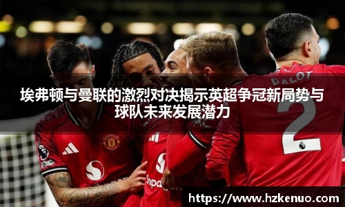 埃弗顿与曼联的激烈对决揭示英超争冠新局势与球队未来发展潜力